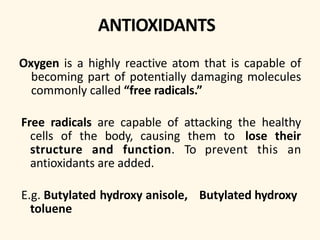 ANTIOXIDANTS
Oxygen is a highly reactive atom that is capable of
becoming part of potentially damaging molecules
commonly called “free radicals.”
Free radicals are capable of attacking the healthy
cells of the body, causing them to lose their
structure and function. To prevent this an
antioxidants are added.
E.g. Butylated hydroxy anisole, Butylated hydroxy
toluene
 