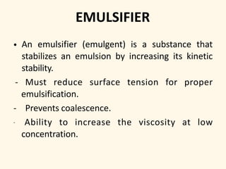 EMULSIFIER
• An emulsifier (emulgent) is a substance that
stabilizes an emulsion by increasing its kinetic
stability.
- Must reduce surface tension for proper
emulsification.
- Prevents coalescence.
- Ability to increase the viscosity at low
concentration.
 