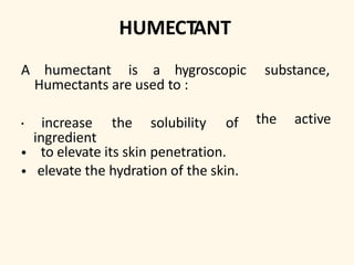 HUMECTANT
A humectant is a hygroscopic substance,
Humectants are used to :
the active• increase the solubility of
ingredient
• to elevate its skin penetration.
• elevate the hydration of the skin.
 