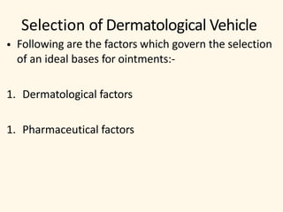 Selection of Dermatological Vehicle
• Following are the factors which govern the selection
of an ideal bases for ointments:-
1. Dermatological factors
1. Pharmaceutical factors
 