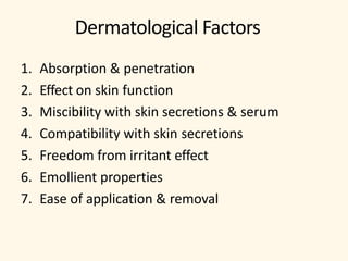 Dermatological Factors
1. Absorption & penetration
2. Effect on skin function
3. Miscibility with skin secretions & serum
4. Compatibility with skin secretions
5. Freedom from irritant effect
6. Emollient properties
7. Ease of application & removal
 