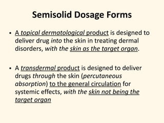 • A topical dermatological product is designed to
deliver drug into the skin in treating dermal
disorders, with the skin as the target organ.
• A transdermal product is designed to deliver
drugs through the skin (percutaneous
absorption) to the general circulation for
systemic effects, with the skin not being the
target organ
Semisolid Dosage Forms
 