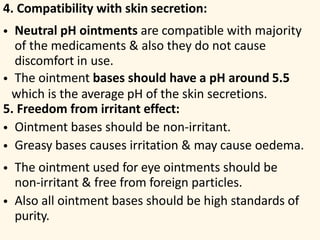 4. Compatibility with skin secretion:
• Neutral pH ointments are compatible with majority
of the medicaments & also they do not cause
discomfort in use.
• The ointment bases should have a pH around 5.5
which is the average pH of the skin secretions.
5. Freedom from irritant effect:
• Ointment bases should be non-irritant.
• Greasy bases causes irritation & may cause oedema.
• The ointment used for eye ointments should be
non-irritant & free from foreign particles.
• Also all ointment bases should be high standards of
purity.
 