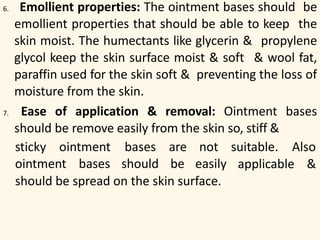 6. Emollient properties: The ointment bases should be
emollient properties that should be able to keep the
skin moist. The humectants like glycerin & propylene
glycol keep the skin surface moist & soft & wool fat,
paraffin used for the skin soft & preventing the loss of
moisture from the skin.
7. Ease of application & removal: Ointment bases
should be remove easily from the skin so, stiff &
sticky ointment suitable. Alsobases
ointment bases should
are not
be easily applicable &
should be spread on the skin surface.
 