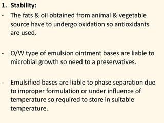 1. Stability:
- The fats & oil obtained from animal & vegetable
source have to undergo oxidation so antioxidants
are used.
- O/W type of emulsion ointment bases are liable to
microbial growth so need to a preservatives.
- Emulsified bases are liable to phase separation due
to improper formulation or under influence of
temperature so required to store in suitable
temperature.
 
