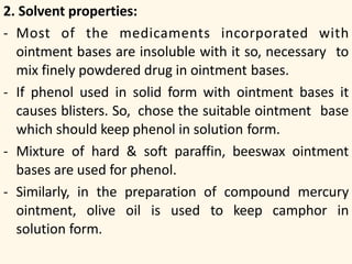 2. Solvent properties:
- Most of the medicaments incorporated with
ointment bases are insoluble with it so, necessary to
mix finely powdered drug in ointment bases.
- If phenol used in solid form with ointment bases it
causes blisters. So, chose the suitable ointment base
which should keep phenol in solution form.
- Mixture of hard & soft paraffin, beeswax ointment
bases are used for phenol.
- Similarly, in the preparation of compound mercury
ointment, olive oil is used to keep camphor in
solution form.
 