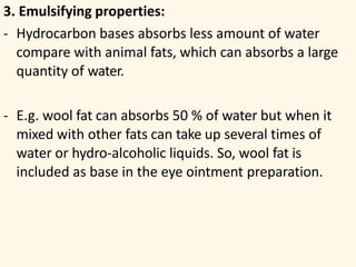 3. Emulsifying properties:
- Hydrocarbon bases absorbs less amount of water
compare with animal fats, which can absorbs a large
quantity of water.
- E.g. wool fat can absorbs 50 % of water but when it
mixed with other fats can take up several times of
water or hydro-alcoholic liquids. So, wool fat is
included as base in the eye ointment preparation.
 