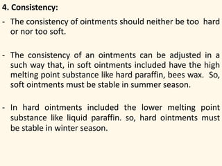 4. Consistency:
- The consistency of ointments should neither be too hard
or nor too soft.
- The consistency of an ointments can be adjusted in a
such way that, in soft ointments included have the high
melting point substance like hard paraffin, bees wax. So,
soft ointments must be stable in summer season.
- In hard ointments included the lower melting point
substance like liquid paraffin. so, hard ointments must
be stable in winter season.
 