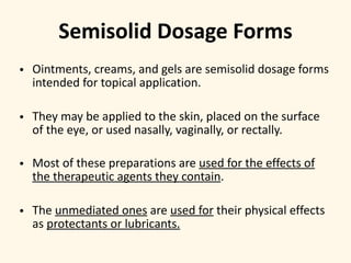 Semisolid Dosage Forms
• Ointments, creams, and gels are semisolid dosage forms
intended for topical application.
• They may be applied to the skin, placed on the surface
of the eye, or used nasally, vaginally, or rectally.
• Most of these preparations are used for the effects of
the therapeutic agents they contain.
• The unmediated ones are used for their physical effects
as protectants or lubricants.
 
