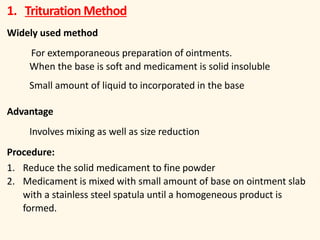 1. Trituration Method
Widely used method
For extemporaneous preparation of ointments.
When the base is soft and medicament is solid insoluble
Small amount of liquid to incorporated in the base
Advantage
Involves mixing as well as size reduction
Procedure:
1. Reduce the solid medicament to fine powder
2. Medicament is mixed with small amount of base on ointment slab
with a stainless steel spatula until a homogeneous product is
formed.
 