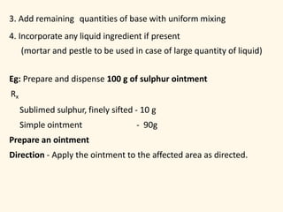3. Add remaining quantities of base with uniform mixing
4. Incorporate any liquid ingredient if present
(mortar and pestle to be used in case of large quantity of liquid)
Eg: Prepare and dispense 100 g of sulphur ointment
Rx
Sublimed sulphur, finely sifted - 10 g
Simple ointment - 90g
Prepare an ointment
Direction - Apply the ointment to the affected area as directed.
 