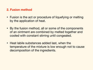2. Fusion method
• Fusion is the act or procedure of liquefying or melting
by the application of heat. 

• By the fusion method, all or some of the components
of an ointment are combined by melted together and
cooled with constant stirring until congealed. 

• Heat labile substances added last, when the
temperature of the mixture is low enough not to cause
decomposition of the ingredients.
 