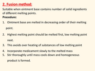 2. Fusion method:
Suitable when ointment base contains number of solid ingredients
of different melting points.
Procedure:
1. Ointment base are melted in decreasing order of their melting
point.
2. Highest melting point should be melted first, low melting point
next.
3. This avoids over heating of substances of low melting point
4. Incorporate medicament slowly to the melted mass
5. Stir thoroughly until mass cools down and homogeneous
product is formed.
 