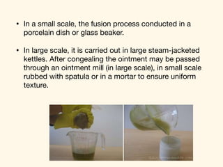 • In a small scale, the fusion process conducted in a
porcelain dish or glass beaker. 

• In large scale, it is carried out in large steam-jacketed
kettles. After congealing the ointment may be passed
through an ointment mill (in large scale), in small scale
rubbed with spatula or in a mortar to ensure uniform
texture.
 