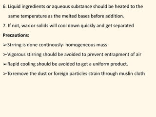 6. Liquid ingredients or aqueous substance should be heated to the
same temperature as the melted bases before addition.
7. If not, wax or solids will cool down quickly and get separated
Precautions:
➢Strring is done continously- homogeneous mass
➢Vigorous stirring should be avoided to prevent entrapment of air
➢Rapid cooling should be avoided to get a uniform product.
➢Toremove the dust or foreign particles strain through muslin cloth
 