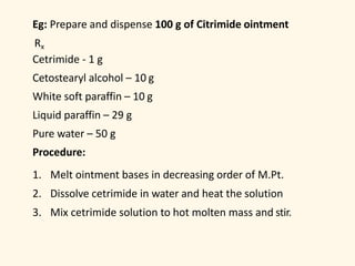Eg: Prepare and dispense 100 g of Citrimide ointment
Rx
Cetrimide - 1 g
Cetostearyl alcohol – 10 g
White soft paraffin – 10 g
Liquid paraffin – 29 g
Pure water – 50 g
Procedure:
1. Melt ointment bases in decreasing order of M.Pt.
2. Dissolve cetrimide in water and heat the solution
3. Mix cetrimide solution to hot molten mass and stir.
 
