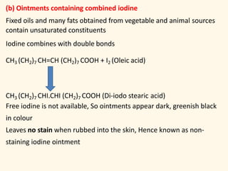 (b) Ointments containing combined iodine
Fixed oils and many fats obtained from vegetable and animal sources
contain unsaturated constituents
Iodine combines with double bonds
CH3 (CH2)7 CH=CH (CH2)7 COOH + I2 (Oleic acid)
CH3 (CH2)7 CHI.CHI (CH2)7 COOH (Di-iodo stearic acid)
Free iodine is not available, So ointments appear dark, greenish black
in colour
Leaves no stain when rubbed into the skin, Hence known as non-
staining iodine ointment
 