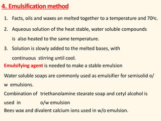 4. Emulsification method
1. Facts, oils and waxes an melted together to a temperature and 700c.
2. Aqueous solution of the heat stable, water soluble compounds
is also heated to the same temperature.
3. Solution is slowly added to the melted bases, with
continuous stirring until cool.
Emulsifying agent is needed to make a stable emulsion
Water soluble soaps are commonly used as emulsifier for semisolid o/
w emulsions.
Combination of triethanolamine stearate soap and cetyl alcohol is
used in o/w emulsion
Bees wax and divalent calcium ions used in w/o emulsion.
 