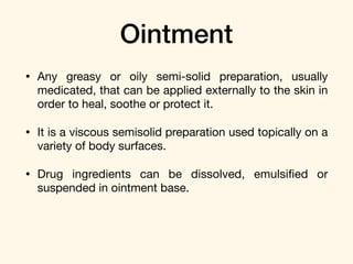 Ointment
• Any greasy or oily semi-solid preparation, usually
medicated, that can be applied externally to the skin in
order to heal, soothe or protect it. 

• It is a viscous semisolid preparation used topically on a
variety of body surfaces.

• Drug ingredients can be dissolved, emulsiﬁed or
suspended in ointment base.
 
