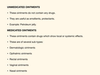UNMEDICATED OINTMENTS
• These ointments do not contain any drugs. 

• They are useful as emollients, protectants. 

• Example: Petroleum jelly. 

MEDICATED OINTMENTS
• These ointments contain drugs which show local or systemic eﬀects. 

• These are of several sub-types: 

• Dermatologic ointments 

• Opthalmic ointments 

• Rectal ointments 

• Vaginal ointments 

• Nasal ointments
 