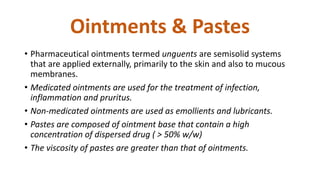 Ointments & Pastes
• Pharmaceutical ointments termed unguents are semisolid systems
that are applied externally, primarily to the skin and also to mucous
membranes.
• Medicated ointments are used for the treatment of infection,
inflammation and pruritus.
• Non-medicated ointments are used as emollients and lubricants.
• Pastes are composed of ointment base that contain a high
concentration of dispersed drug ( > 50% w/w)
• The viscosity of pastes are greater than that of ointments.
 