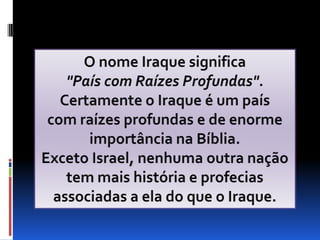 O nome Iraque significa "País com Raízes Profundas".Certamente o Iraque é um país                com raízes profundas e de enorme importância na Bíblia.Exceto Israel, nenhuma outra nação tem mais história e profecias associadas a ela do que o Iraque.