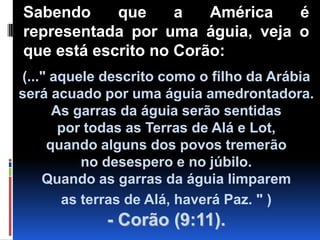 Sabendo que a América é representada por uma águia, veja o que está escrito no Corão:(..." aquele descrito como o filho da Arábia será acuado por uma águia amedrontadora. As garras da águia serão sentidas                       por todas as Terras de Alá e Lot,                 quando alguns dos povos tremerão                 no desespero e no júbilo.                                    Quando as garras da águia limparem                as terras de Alá, haverá Paz. " )- Corão (9:11).