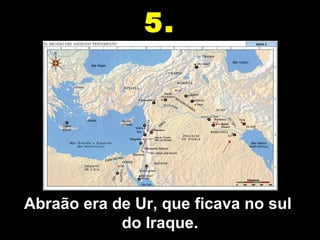 Abraão era de Ur, que ficava no sul  do Iraque. 5. 