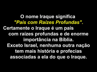O nome Iraque significa
"País com Raízes Profundas".
Certamente o Iraque é um país
com raízes profundas e de enorme
importância na Bíblia.
Exceto Israel, nenhuma outra nação
tem mais história e profecias
associadas a ela do que o Iraque.
 