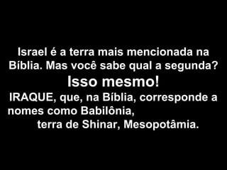 Israel é a terra mais mencionada na
Bíblia. Mas você sabe qual a segunda?
Isso mesmo!
IRAQUE, que, na Bíblia, corresponde a
nomes como Babilônia,
terra de Shinar, Mesopotâmia.
 