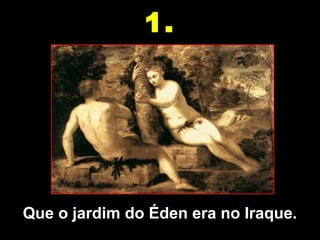 Que o jardim do Éden era no Iraque.
1.
 