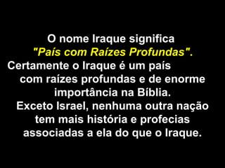 O nome Iraque significa  "País com Raízes Profundas" . Certamente o Iraque é um país  com raízes profundas e de enorme importância na Bíblia. Exceto Israel, nenhuma outra nação tem mais história e profecias associadas a ela do que o Iraque. 