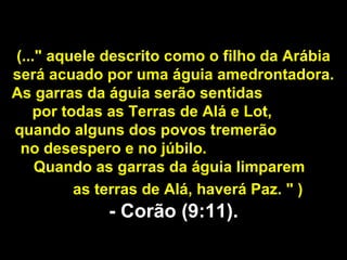 (..." aquele descrito como o filho da Arábia 
 será acuado por uma águia amedrontadora. 
As garras da águia serão sentidas                  
     por todas as Terras de Alá e Lot,                
 quando alguns dos povos tremerão               
  no desespero e no júbilo.                               
     Quando as garras da águia limparem        
              as terras de Alá, haverá Paz. " )
                 - Corão (9:11).
 