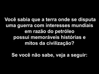 Você sabia que a terra onde se disputa
uma guerra com interesses mundiais
        em razão do petróleo
   possui memoráveis histórias e
        mitos da civilização?

  Se você não sabe, veja a seguir:
 