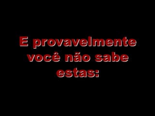 E provavelmente
 você não sabe
     estas:
 