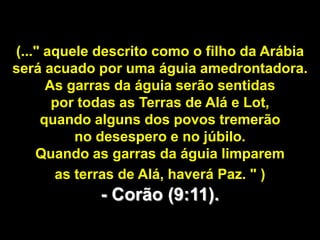 (..." aquele descrito como o filho da Arábia
será acuado por uma águia amedrontadora.
      As garras da águia serão sentidas
       por todas as Terras de Alá e Lot,
     quando alguns dos povos tremerão
          no desespero e no júbilo.
    Quando as garras da águia limparem
       as terras de Alá, haverá Paz. " )
             - Corão (9:11).
 