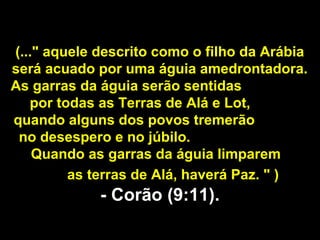 (..." aquele descrito como o filho da Arábia
será acuado por uma águia amedrontadora.
As garras da águia serão sentidas
por todas as Terras de Alá e Lot,
quando alguns dos povos tremerão
no desespero e no júbilo.
Quando as garras da águia limparem
as terras de Alá, haverá Paz. " )
- Corão (9:11).- Corão (9:11).
 