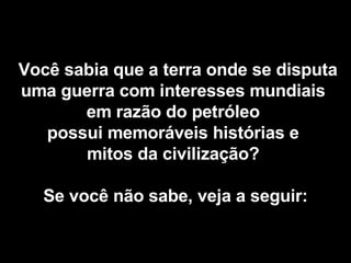   Você sabia que a terra onde se disputa uma guerra com interesses mundiais  em razão do petróleo  possui memoráveis histórias e  mitos da civilização?  Se você não sabe, veja a seguir: 
