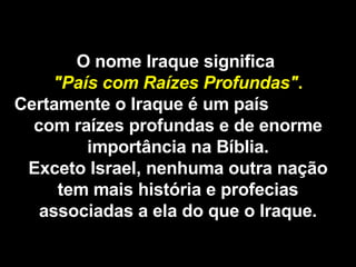 O nome Iraque significa  "País com Raízes Profundas" . Certamente o Iraque é um país  com raízes profundas e de enorme importância na Bíblia. Exceto Israel, nenhuma outra nação tem mais história e profecias associadas a ela do que o Iraque. 