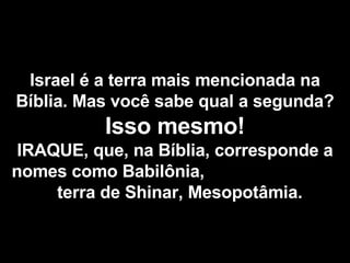 Israel é a terra mais mencionada na Bíblia. Mas você sabe qual a segunda? Isso mesmo! IRAQUE, que, na Bíblia, corresponde a nomes como Babilônia,  terra de Shinar, Mesopotâmia. 