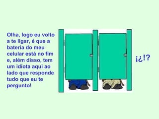 Olha, logo eu volto a te ligar, é que a bateria do meu celular está no fim e, além disso, tem um idiota aqui ao lado que responde tudo que eu te pergunto! ¡¿!? 