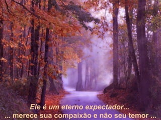 Ele é um eterno expectador...  ... merece sua compaixão e não seu temor ... 