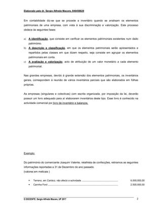 Elaborado pelo dr. Sergio Alfredo Macore, 846458829
O DOCENTE: Sergio Alfredo Macore, UP 2017 2
Em contabilidade diz-se que se procede a inventário quando se analisam os elementos
patrimoniais de uma empresa, com vista à sua discriminação e valorização. Este processo
obdece às seguintes fases:
a) A identificação, que consiste em verificar os elementos patrimoniais existentes num dado
património.
b) A descrição e classificação, em que os elementos patrimoniais serão apresentados e
repartidos pelas classes em que dizem respeito, seja consiste em agrupar os elementos
patrimoniais em conta.
c) A avaliação e valorização, acto de atribuição de um valor monetário a cada elemento
patrimonial.
Nas grandes empresas, devido à grande extensão dos elementos patrimoniais, os inventários
gerais, correspondem à reunião de vários inventários parciais que são elaborados em folhas
próprias.
As empresas (singulares e colectivas) com escrita organizada, por imposição da lei, deverão
possuir um livro adequado para aí elaborarem inventários deste tipo. Esse livro é conhecido na
actividade comercial por livro de inventário e balanços.
Exemplo:
Do património do comerciante Joaquim Valente, retalhista de confecções, retiramos as seguintes
informações reportadas a 31 de Dezembro do ano passado.
(valores em meticais )
 Terreno, em Cariáco, não afecto a actividade .......................................................
 Carinha Ford ..........................................................................................................
6.000.000,00
2.500.000,00
 