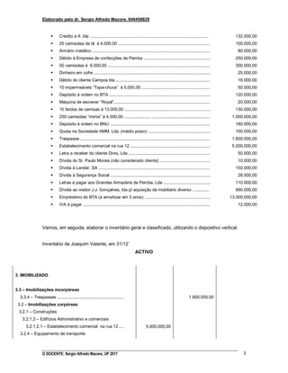 Elaborado pelo dr. Sergio Alfredo Macore, 846458829
O DOCENTE: Sergio Alfredo Macore, UP 2017 3
 Crédito à K ,lda .....................................................................................................
 25 camisolas de lã à 4.000,00 ..............................................................................
 Armário metálico ....................................................................................................
 Débito à Empresa de confecções de Pemba .........................................................
 50 camisolas à 6.000,00 .......................................................................................
 Dinheiro em cofre ...................................................................................................
 Débito do cliente Campos lda ................................................................................
 10 impermeáveis “Tapa-chuva” à 5.000,00 ..........................................................
 Depósito à ordem no BTA ......................................................................................
 Máquina de escrever “Royal”..................................................................................
 10 fardos de camisas à 13.000,00 .........................................................................
 250 camisolas “mimix” à 4.000,00 ....................... .................................................
 Depósito à ordem no BNU .....................................................................................
 Quota na Sociedade AMM, Lda. (médio prazo) .....................................................
 Trespasse ..............................................................................................................
 Estabelecimento comercial na rua 12 ....................................................................
 Letra a receber do cliente Dinis, Lda .....................................................................
 Dívida do Sr. Paulo Morais (não considerado cliente) ...........................................
 Dívida à Lander, SA ...............................................................................................
 Dívida à Segurança Social .....................................................................................
 Letras à pagar aos Grandes Armazéns de Pemba, Lda ........................................
 Dívida ao credor J.J. Gonçalves, lda p/ aquisição de mobiliário diverso ..............
 Empréstimo do BTA (a amortizar em 5 anos) ........................................................
 IVA à pagar ............................................................................................................
132.000,00
100.000,00
80.000,00
250.000,00
300.000,00
25.000,00
18.000,00
50.000,00
120.000,00
20.000,00
130.000,00
1.000.000,00
180.000,00
100.000,00
1.800.000,00
5.000.000,00
50.000,00
10.000,00
150.000,00
28.000,00
110.000,00
890.000,00
13.000.000,00
12.000,00
Vamos, em seguida, elaborar o inventário geral e classificado, utilizando o dispositivo vertical.
Inventário de Joaquim Valente, em 31/12‟
ACTIVO
3. IMOBILIZADO
3.3 – Imobilizações incorpóreas
3.3.4 – Trespasses .........................................................
3.2 – Imobilizações corpóreas
3.2.1 – Construções
3.2.1.2 – Edifícios Administrativo e comerciais
3.2.1.2.1 – Estabelecimento comercial na rua 12 ....
3.2.4 – Equipamento de transporte
5.000.000,00
1.800.000,00
 