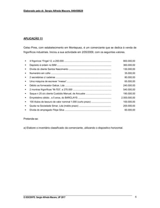 Elaborado pelo dr. Sergio Alfredo Macore, 846458829
O DOCENTE: Sergio Alfredo Macore, UP 2017 6
APLICAÇÃO 11
Celso Pires, com estabelecimento em Montepuez, é um comerciante que se dedica à venda de
frigoríficos industriais. Iniciou a sua actividade em 2/05/2009, com os seguintes valores.
 4 frigorícos “Frigel 12, a 200.000 ........................................................................
 Depósito à ordem no BIM ...................................................................................
 Dívida do cliente Santos Nascimento .................................................................
 Numerário em cofre ............................................................................................
 2 secretárias c/ cadeiras .....................................................................................
 Uma máquina de escrever “messa”.....................................................................
 Débito ao fornecedor Gelcar, Lda .......................................................................
 2 montras frigoríficas “M-703”, a 270.000 ...........................................................
 Saque n 25 s/o cliente Custódio Manuel, de Ancuabe .......................................
 Empréstimo obtido , a 5 anos, do BARCLAYS ...................................................
 100 títulos de tesouro de valor nominal 1.000 (curto prazo) ..............................
 Quota na Sociedade Simar, Lda (médio prazo) .................................................
 Dívida do empregado Filipe Silva .......................................................................
800.000,00
360.000,00
130.000,00
35.000,00
80.000,00
65.000,00
240.000,00
540.000,00
190.000,00
2.500.000,00
100.000,00
200.000,00
60.000,00
Pretende-se:
a) Elabore o inventário classificado da comerciante, utilizando o dispositivo horizontal.
 