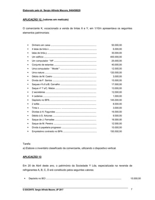 Elaborado pelo dr. Sergio Alfredo Macore, 846458829
O DOCENTE: Sergio Alfredo Macore, UP 2017 7
APLICAÇÃO 12. (valores em meticais)
O comerciante K, vocacionado a venda de tintas X e Y, em 1/10/n apresentava os seguintes
elementos patrimoniais:
 Dinheiro em caixa ........................................................................
 4 latas de tinta x ...........................................................................
 latas de tinta y ..............................................................................
 Um edifício ...................................................................................
 Um computador “HP ...................................................................
 Conjunto de estantes ...................................................................
 Uma computador ” Model “ .........................................................
 Uma viatura .................................................................................
 Débito de M. Castro .....................................................................
 Dívida de F. Santos .....................................................................
 Saques nºs 6 s/B. Carvalho .........................................................
 Saque nº 7 s/C. Matos .................................................................
 2 secretárias ................................................................................
 4 cadeiras ....................................................................................
 Depósito no BPA .........................................................................
 2 sofás .........................................................................................
 Tinta x .................................. .......................................................
 Dividas à H. Fagundes ................................................................
 Débito à S. Antunes .....................................................................
 Saque de J. Fernades .................................................................
 Saque de M. Pereira ....................................................................
 Dívida à papelaria progresso .......................................................
 Empréstimo contraido no BPA .....................................................
50.000,00
6.000,00
30.000,00
400.000,00
25.000,00
40.000,00
12.000,00
120.000,00
3.000,00
15.000,00
17.000,00
13.000,00
12.000,00
1.000,00
145.000,00
8.000,00
3.000,00
16.000,00
9.000,00
18.000,00
12.000,00
10.000,00
150.000,00
Tarefa:
a) Elabore o inventário classificado da comerciante, utilizando o dispositivo vertical.
APLICAÇÃO 13
Em 20 de Abril deste ano, o património da Sociedade Y Lda, especializada na revenda de
refrigerantes A, B, C, D erá constituido pelos seguintes valores:
 Depósito no BCI ....................................................................................................................... 15.000,00
 