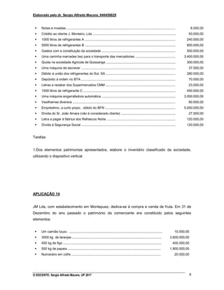Elaborado pelo dr. Sergio Alfredo Macore, 846458829
O DOCENTE: Sergio Alfredo Macore, UP 2017 8
 Notas e moedas .......................................................................................................................
 Crédito ao cliente J. Monteiro, Lda ...........................................................................................
 1000 litros de refrigerantes A ...................................................................................................
 5000 litros de refrigerantes B ...................................................................................................
 Gastos com a constituição da sociedade .................................................................................
 Uma carrinha mercedes bez para o transporte das mercadorias ............................................
 Quota na sociedade Agricola de Quissanga ............................................................................
 Uma máquina de escrever .......................................................................................................
 Débito à união dos refrigerantes do Sul, SA ............................................................................
 Depósiito à ordem no BTA .......................................................................................................
 Letras a receber dos Supermercados CMM ............................................................................
 1500 litros de refrigerante C .....................................................................................................
 Uma máquina engarrafadora automática .................................................................................
 Vasilhames diversos ................................................................................................................
 Empréstimo, a curto prazo, obtido do BFN .............................................................................
 Dívida do Sr. João Amara (não é considerado cliente) ............................................................
 Letra a pagar à fábrica dos Refrescos Norte ...........................................................................
 Dívida à Segurança Social .......................................................................................................
8.000,00
50.000,00
240.000,00
800.000,00
500.000,00
3.400.000,00
300.000,00
37.000,00
280.000,00
70.000,00
23.000,00
450.000,00
3.000.000,00
80.000,00
5.000.000,00
27.000,00
120.000,00
120.000,00
Tarefas:
1.Dos elementos patrimonias apresentados, elabore o inventário classificado da sociedade,
utilizando o dispositivo vertical.
APLICAÇÃO 14
JM Lda, com estabelecimento em Montepuez, dedica-se à compra e venda de fruta. Em 31 de
Dezembro do ano passado o património da comerciante era constituido pelos seguintes
elementos:
 Um camião Izuzu ......................................................................................................
 3000 kg de laranjas ..................................................................................................
 400 kg de figo ............................................................................................................
 500 kg de papaia ......................................................................................................
 Numerário em cofre ..................................................................................................
10.000,00
3.600.000,00
400.000,00
1.800.000,00
20.000,00
 