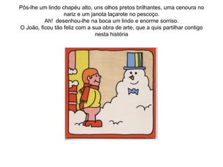 Pôs-lhe um lindo chapéu alto, uns olhos pretos brilhantes, uma cenoura no
                  nariz e um janota laçarote no pescoço.
          Ah! desenhou-lhe na boca um lindo e enorme sorriso.
O João, ficou tão feliz com a sua obra de arte, que a quis partilhar contigo
                               nesta história
 