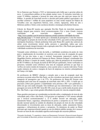 2
Só os franceses que fizeram o TGV se interessaram pelo leilão que o governo adiou de
novo. A concorrência pública já fora adiada muitas vezes. O caríssimo trem-bala vai
custar 33 bilhões, enquanto o pessoal do ramo acha que não sairá por menos de 50
bilhões. A questão do trem-bala envolve a decisão pelo poder público equivalente a de
escolher construir 1 milhão de casas populares ou uma versão tropical do Palácio de
Versalhes com sua arquitetura barroca, ouro, cristais, tapeçarias, obras de arte e
fabulosos jardins e fontes como acontecia durante a monarquia absolutista francesa.
Cálculo do Ibmec-RJ mostra que operação Rio-São Paulo do trem-bala requereria
lotação integral para torná-lo viável economicamente (Ver o texto Estudo contesta
viabilidade do trem-bala disponível no website
<http://www.estadao.com.br/noticias/impresso,estudo-contesta-viabilidade-do-trem-
bala,586106,0.htm>). O estudo aponta que a demanda de passageiros é uma das maiores
interrogações no projeto do trem de alta velocidade (TAV), que unirá as duas principais
metrópoles brasileiras. Cálculo preliminar feito pelo Ibmec-RJ a partir das variáveis do
edital, como investimento inicial, tarifa, percurso e capacidade, indica que seria
necessária lotação integral durante toda a operação entre Rio e São Paulo para garantir a
viabilidade econômica do trem-bala.
Tomando como referência o teto da tarifa, a viabilidade econômica do ponto de vista
pura e simplesmente do investidor só ocorreria com uma taxa de ocupação de quase
100% do uso dos trens, o que é inviável, basicamente impossível, explica Luiz
Magalhães Ozório, professor de Finanças do Ibmec. Roberto Zentgraf, coordenador dos
MBAs do Ibmec e coautor do estudo, explica que, além da perspectiva de investimento
de R$ 33 bilhões e da fixação da tarifa de R$ 0,49 por quilômetro, foram verificados os
percursos, tomando como referência uma taxa de ocupação próxima ao que hoje se
verifica em outros modais de transporte, como a ponte aérea e a ponte rodoviária. Foram
usados números de custos e margens de lucro de empresas no exterior, principalmente
da França e do Japão.
Os professores do IBMEC chamam a atenção para a taxa de ocupação atual das
aeronaves na ponte aérea Rio-São Paulo, um dos corredores nacionais mais rentáveis de
transporte de passageiros que é de 57%. Os professores do Ibmec-RJ fizeram uma
simulação para uma taxa de ocupação do trem-bala entre 40% e 50%. A tarifa que se
precisaria cobrar para garantir a rentabilidade seria próxima a R$ 1 por quilômetro, o
dobro do que está sendo desejado. Eles lembram que isso determinaria o valor de uma
passagem em torno de R$ 400. Seria R$ 100 a mais do que a tarifa média da ponte aérea
Rio- São Paulo, o que criaria grande dificuldade do ponto de vista da competitividade.
Duas questões precisam ser consideradas na decisão sobre a implantação do trem de alta
velocidade entre o Rio e São Paulo: 1) O governo vai implantar o TAV mesmo sabendo
que é inviável economicamente? e, 2) É melhor investir em educação, saúde,
saneamento básico, segurança, infraestrutura de portos e aeroportos ou no TAV? Uma
decisão racional aponta no sentido do abandono do projeto do trem de alta velocidade
direcionando os investimentos para as áreas de educação, saúde, saneamento básico,
segurança e infraestrutura de portos e aeroportos. Os detentores do poder no Brasil
precisam agir responsavelmente quanto ao uso do dinheiro público porque ele é escasso.
Investir no trem de alta velocidade significa malversação dos recursos públicos.
*Fernando Alcoforado, 73, engenheiro e doutor em Planejamento Territorial e Desenvolvimento Regional
pela Universidade de Barcelona, professor universitário e consultor nas áreas de planejamento estratégico,
 