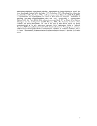 3
planejamento empresarial, planejamento regional e planejamento de sistemas energéticos, é autor dos
livros Globalização (Editora Nobel, São Paulo, 1997), De Collor a FHC- O Brasil e a Nova (Des)ordem
Mundial (Editora Nobel, São Paulo, 1998), Um Projeto para o Brasil (Editora Nobel, São Paulo, 2000),
Os condicionantes do desenvolvimento do Estado da Bahia (Tese de doutorado. Universidade de
Barcelona, http://www.tesisenred.net/handle/10803/1944, 2003), Globalização e Desenvolvimento
(Editora Nobel, São Paulo, 2006), Bahia- Desenvolvimento do Século XVI ao Século XX e Objetivos
Estratégicos na Era Contemporânea (EGBA, Salvador, 2008), The Necessary Conditions of the
Economic and Social Development- The Case of the State of Bahia (VDM Verlag Dr. Müller
Aktiengesellschaft & Co. KG, Saarbrücken, Germany, 2010), Aquecimento Global e Catástrofe
Planetária (P&A Gráfica e Editora, Salvador, 2010), Amazônia Sustentável- Para o progresso do Brasil e
combate ao aquecimento global (Viena- Editora e Gráfica, Santa Cruz do Rio Pardo, São Paulo, 2011) e
Os Fatores Condicionantes do Desenvolvimento Econômico e Social (Editora CRV, Curitiba, 2012), entre
outros.S
 